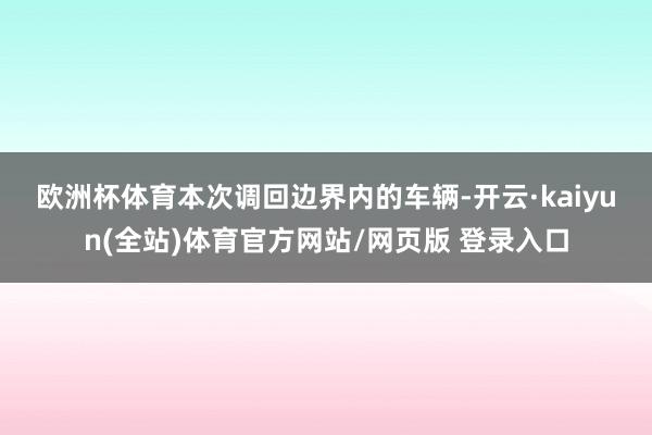 欧洲杯体育　　本次调回边界内的车辆-开云·kaiyun(全站)体育官方网站/网页版 登录入口