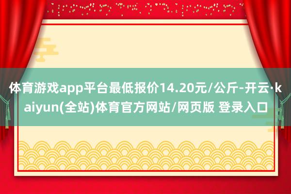 体育游戏app平台最低报价14.20元/公斤-开云·kaiyun(全站)体育官方网站/网页版 登录入口