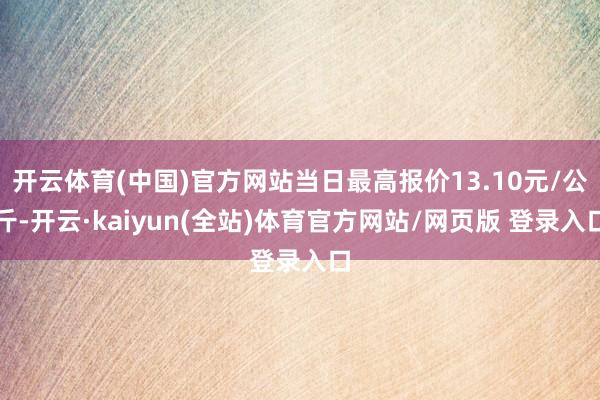 开云体育(中国)官方网站当日最高报价13.10元/公斤-开云·kaiyun(全站)体育官方网站/网页版 登录入口