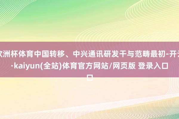 欧洲杯体育中国转移、中兴通讯研发干与范畴最初-开云·kaiyun(全站)体育官方网站/网页版 登录入口