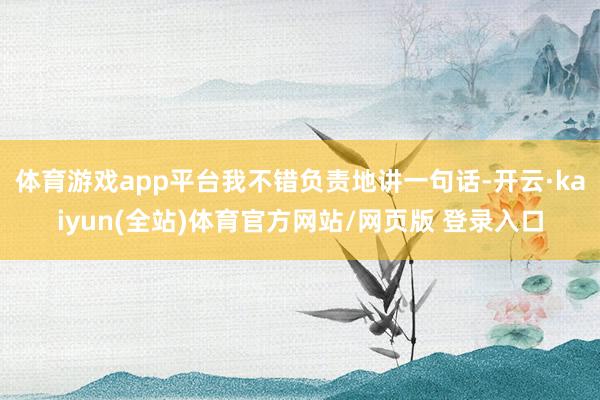 体育游戏app平台我不错负责地讲一句话-开云·kaiyun(全站)体育官方网站/网页版 登录入口