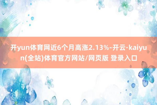 开yun体育网近6个月高涨2.13%-开云·kaiyun(全站)体育官方网站/网页版 登录入口