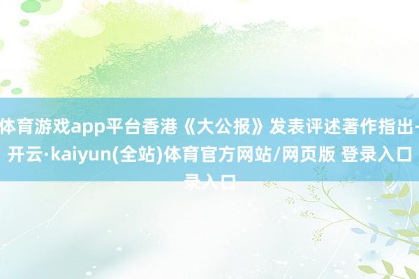 体育游戏app平台香港《大公报》发表评述著作指出-开云·kaiyun(全站)体育官方网站/网页版 登录入口