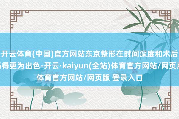 开云体育(中国)官方网站东京整形在时间深度和术后科罚上发扬得更为出色-开云·kaiyun(全站)体育官方网站/网页版 登录入口