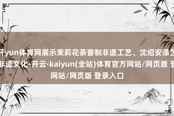 开yun体育网展示茉莉花茶窨制非遗工艺、沈绍安漆艺等福州非遗文化-开云·kaiyun(全站)体育官方网站/网页版 登录入口