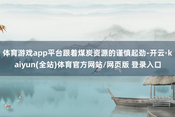 体育游戏app平台跟着煤炭资源的谨慎起劲-开云·kaiyun(全站)体育官方网站/网页版 登录入口