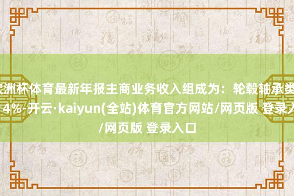 欧洲杯体育最新年报主商业务收入组成为：轮毂轴承类30.14%-开云·kaiyun(全站)体育官方网站/网页版 登录入口