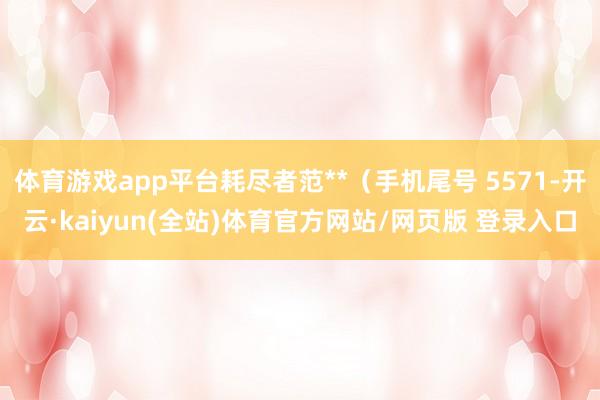 体育游戏app平台耗尽者范**（手机尾号 5571-开云·kaiyun(全站)体育官方网站/网页版 登录入口