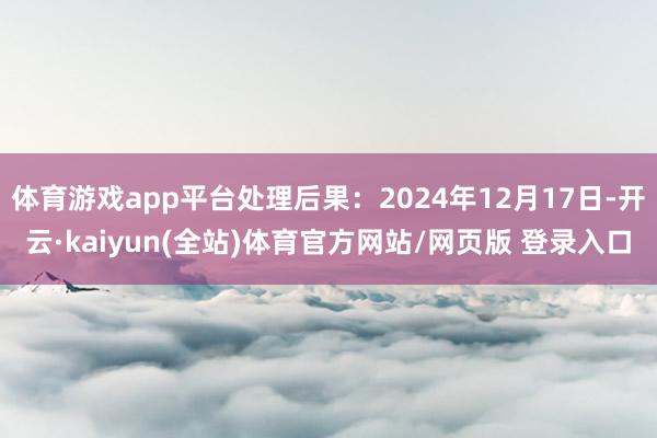 体育游戏app平台处理后果：2024年12月17日-开云·kaiyun(全站)体育官方网站/网页版 登录入口