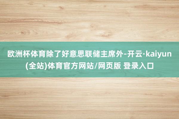 欧洲杯体育除了好意思联储主席外-开云·kaiyun(全站)体育官方网站/网页版 登录入口