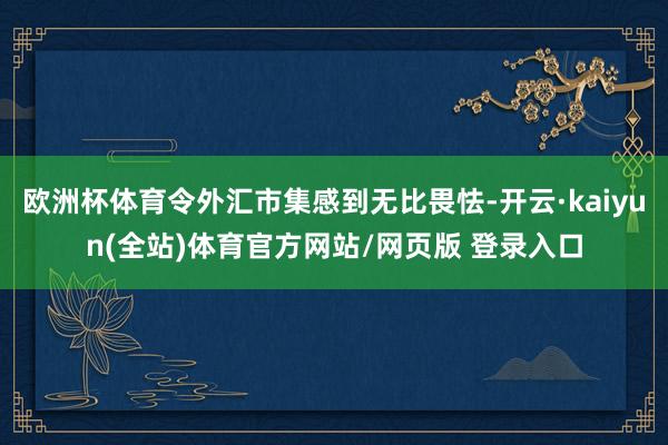 欧洲杯体育令外汇市集感到无比畏怯-开云·kaiyun(全站)体育官方网站/网页版 登录入口