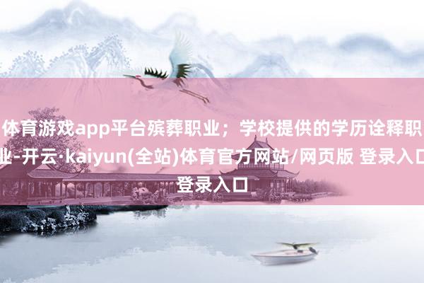 体育游戏app平台殡葬职业；　　学校提供的学历诠释职业-开云·kaiyun(全站)体育官方网站/网页版 登录入口