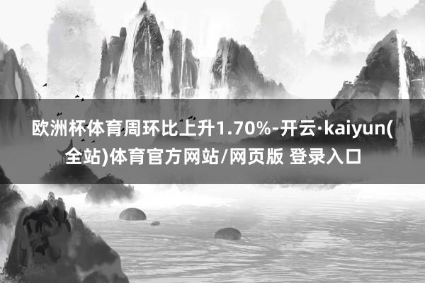 欧洲杯体育周环比上升1.70%-开云·kaiyun(全站)体育官方网站/网页版 登录入口