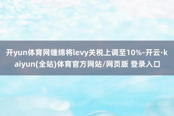 开yun体育网缠绵将levy关税上调至10%-开云·kaiyun(全站)体育官方网站/网页版 登录入口