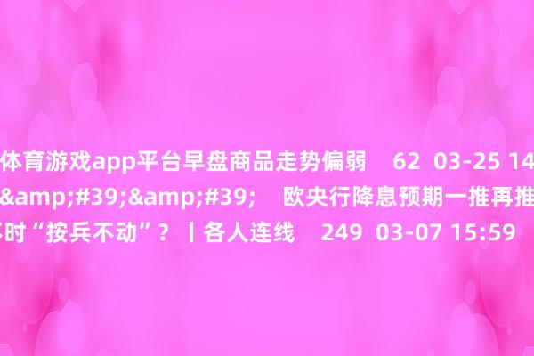 体育游戏app平台早盘商品走势偏弱    62  03-25 14:06     03&#39;54&#39;&#39;    欧央行降息预期一推再推 今晚会否不时“按兵不动”？丨各人连线    249  03-07 15:59     04&#39;45&#39;&#39;    乐言交易：一向直营的海底捞通达加盟了 背后原因几何    64  03-07 13:00     01&#39;22