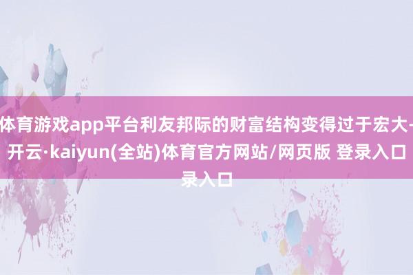 体育游戏app平台利友邦际的财富结构变得过于宏大-开云·kaiyun(全站)体育官方网站/网页版 登录入口