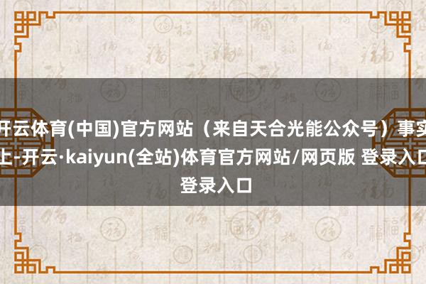 开云体育(中国)官方网站（来自天合光能公众号）事实上-开云·kaiyun(全站)体育官方网站/网页版 登录入口