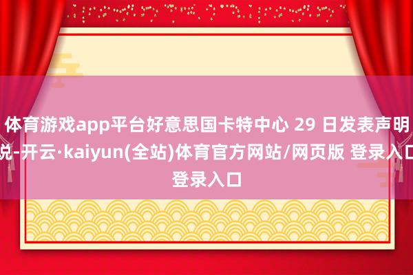 体育游戏app平台好意思国卡特中心 29 日发表声明说-开云·kaiyun(全站)体育官方网站/网页版 登录入口