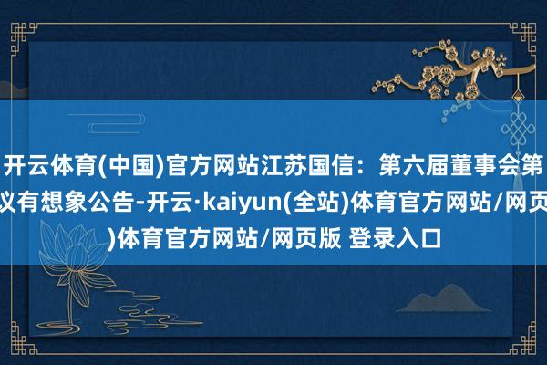 开云体育(中国)官方网站江苏国信：第六届董事会第二十三次会议有想象公告-开云·kaiyun(全站)体育官方网站/网页版 登录入口