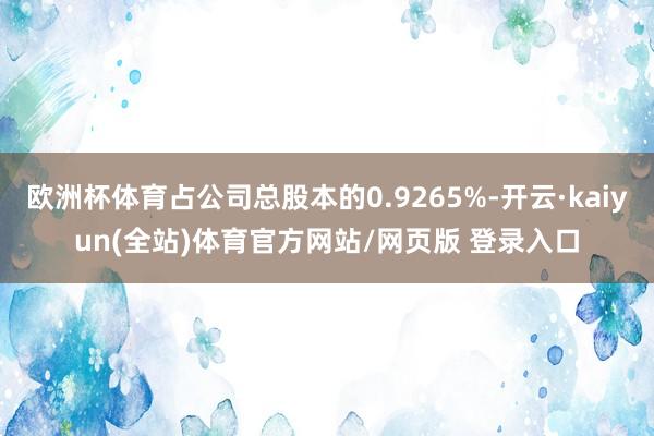 欧洲杯体育占公司总股本的0.9265%-开云·kaiyun(全站)体育官方网站/网页版 登录入口