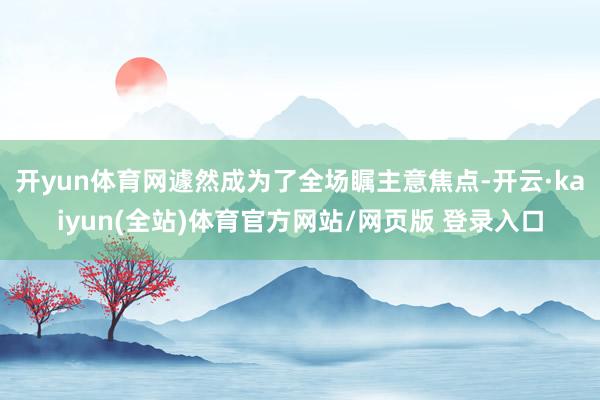 开yun体育网遽然成为了全场瞩主意焦点-开云·kaiyun(全站)体育官方网站/网页版 登录入口