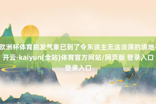 欧洲杯体育脱发气象已到了令东谈主无法淡薄的境地-开云·kaiyun(全站)体育官方网站/网页版 登录入口