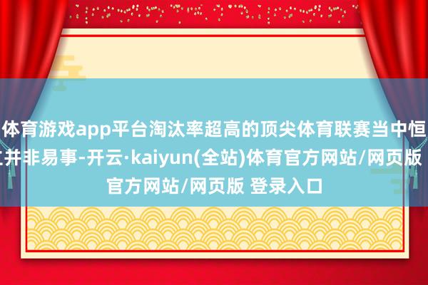 体育游戏app平台淘汰率超高的顶尖体育联赛当中恒久的建立并非易事-开云·kaiyun(全站)体育官方网站/网页版 登录入口