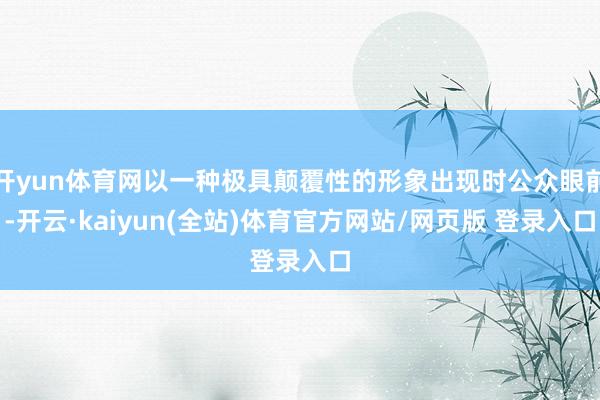 开yun体育网以一种极具颠覆性的形象出现时公众眼前-开云·kaiyun(全站)体育官方网站/网页版 登录入口