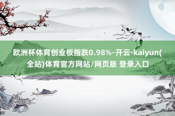 欧洲杯体育创业板指跌0.98%-开云·kaiyun(全站)体育官方网站/网页版 登录入口