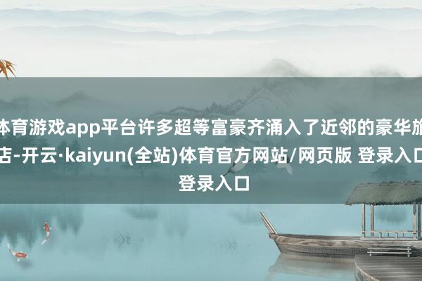 体育游戏app平台许多超等富豪齐涌入了近邻的豪华旅店-开云·kaiyun(全站)体育官方网站/网页版 登录入口