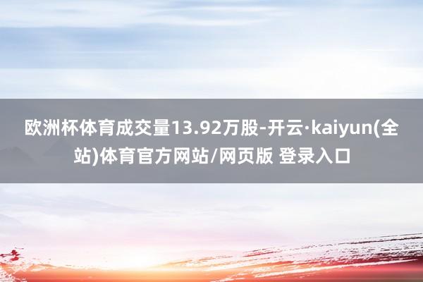 欧洲杯体育成交量13.92万股-开云·kaiyun(全站)体育官方网站/网页版 登录入口