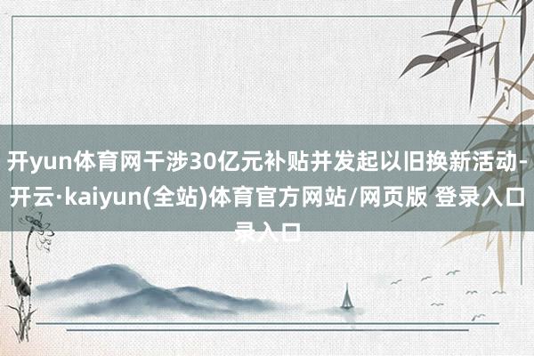 开yun体育网干涉30亿元补贴并发起以旧换新活动-开云·kaiyun(全站)体育官方网站/网页版 登录入口