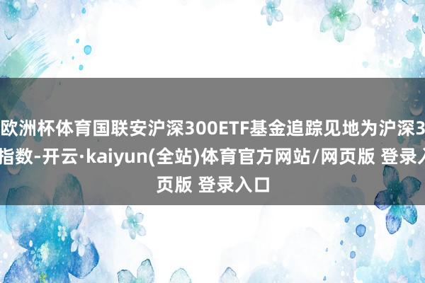 欧洲杯体育国联安沪深300ETF基金追踪见地为沪深300指数-开云·kaiyun(全站)体育官方网站/网页版 登录入口