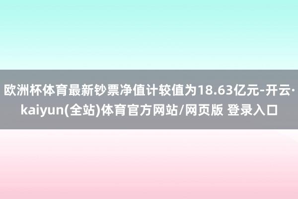 欧洲杯体育最新钞票净值计较值为18.63亿元-开云·kaiyun(全站)体育官方网站/网页版 登录入口