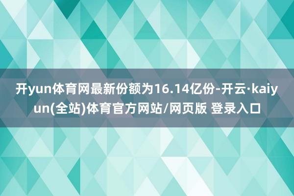 开yun体育网最新份额为16.14亿份-开云·kaiyun(全站)体育官方网站/网页版 登录入口